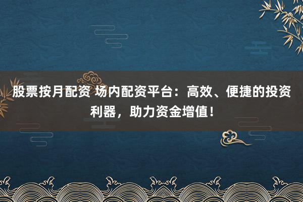 股票按月配资 场内配资平台：高效、便捷的投资利器，助力资金增值！