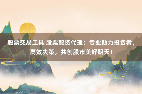 股票交易工具 股票配资代理：专业助力投资者，高效决策，共创股市美好明天！