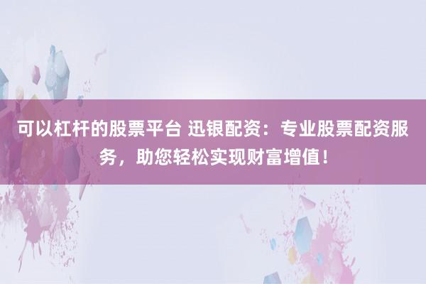 可以杠杆的股票平台 迅银配资：专业股票配资服务，助您轻松实现财富增值！