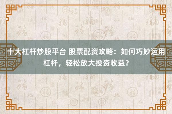十大杠杆炒股平台 股票配资攻略：如何巧妙运用杠杆，轻松放大投资收益？