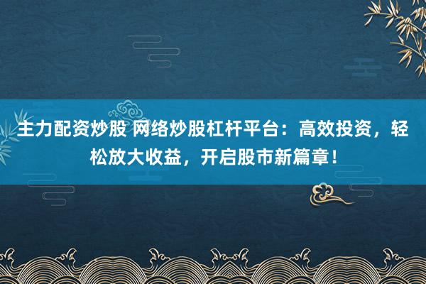主力配资炒股 网络炒股杠杆平台：高效投资，轻松放大收益，开启股市新篇章！