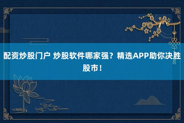 配资炒股门户 炒股软件哪家强？精选APP助你决胜股市！