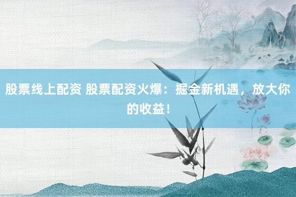 股票线上配资 股票配资火爆：掘金新机遇，放大你的收益！