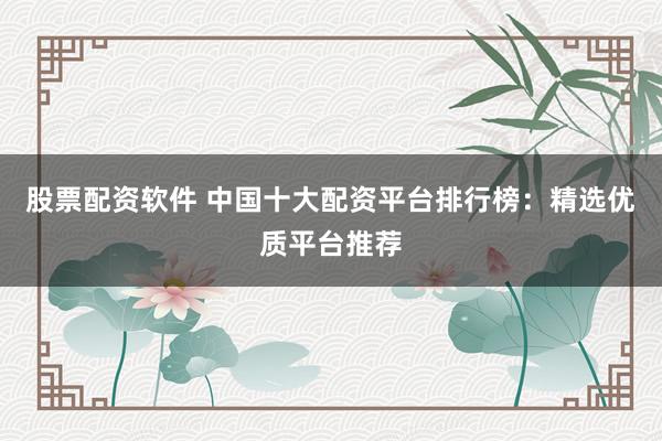 股票配资软件 中国十大配资平台排行榜：精选优质平台推荐