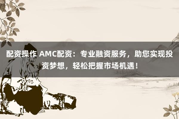 配资操作 AMC配资：专业融资服务，助您实现投资梦想，轻松把握市场机遇！