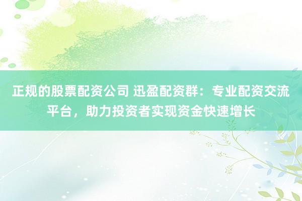 正规的股票配资公司 迅盈配资群：专业配资交流平台，助力投资者实现资金快速增长
