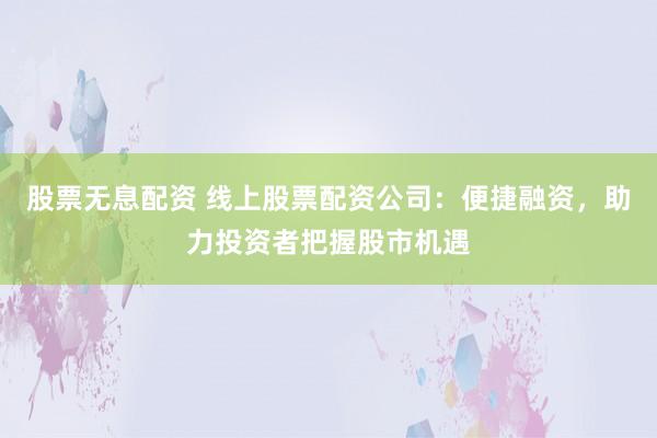 股票无息配资 线上股票配资公司：便捷融资，助力投资者把握股市机遇