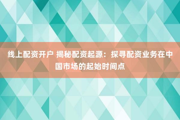 线上配资开户 揭秘配资起源：探寻配资业务在中国市场的起始时间点