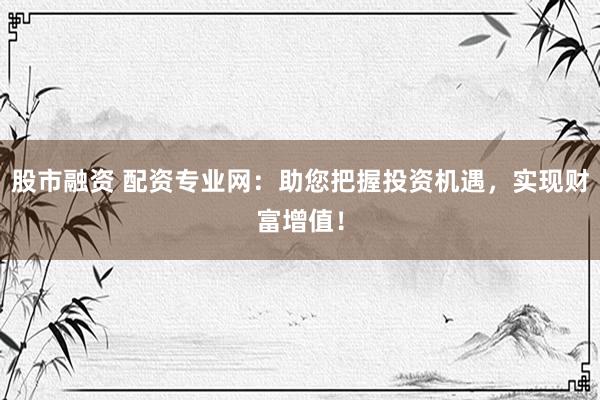 股市融资 配资专业网：助您把握投资机遇，实现财富增值！