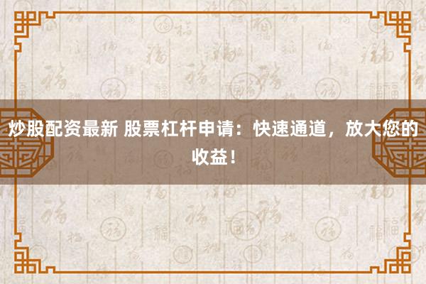 炒股配资最新 股票杠杆申请：快速通道，放大您的收益！