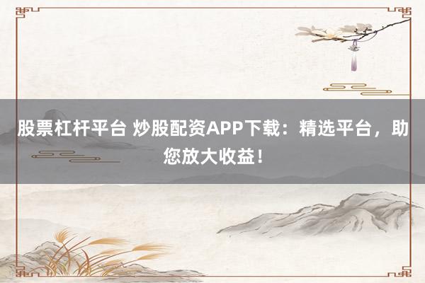 股票杠杆平台 炒股配资APP下载：精选平台，助您放大收益！