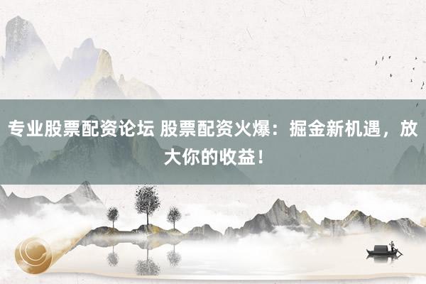专业股票配资论坛 股票配资火爆：掘金新机遇，放大你的收益！