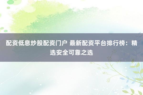 配资低息炒股配资门户 最新配资平台排行榜：精选安全可靠之选