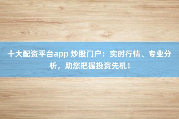 十大配资平台app 炒股门户：实时行情、专业分析，助您把握投资先机！
