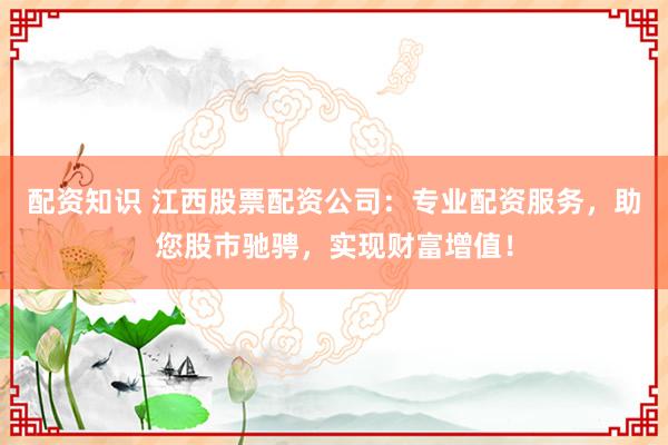 配资知识 江西股票配资公司：专业配资服务，助您股市驰骋，实现财富增值！