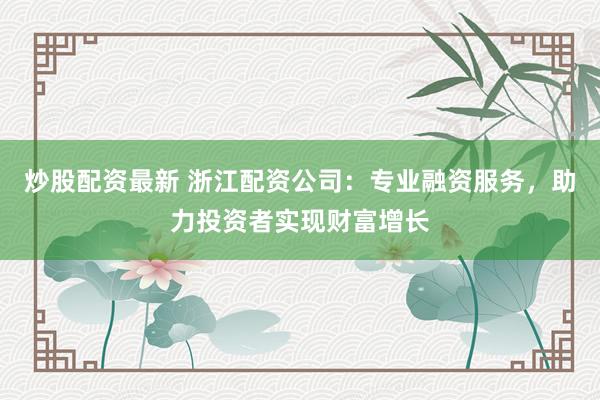 炒股配资最新 浙江配资公司：专业融资服务，助力投资者实现财富增长