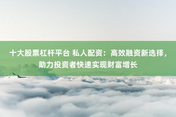十大股票杠杆平台 私人配资：高效融资新选择，助力投资者快速实现财富增长