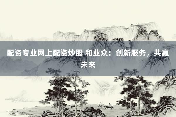 配资专业网上配资炒股 和业众：创新服务，共赢未来