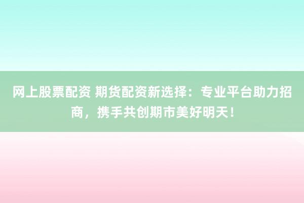 网上股票配资 期货配资新选择：专业平台助力招商，携手共创期市美好明天！