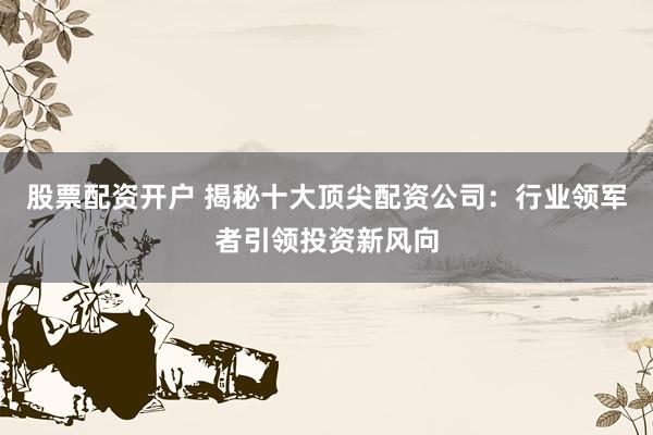 股票配资开户 揭秘十大顶尖配资公司：行业领军者引领投资新风向