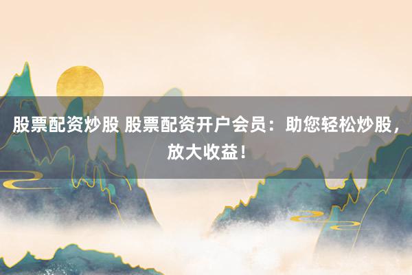 股票配资炒股 股票配资开户会员：助您轻松炒股，放大收益！