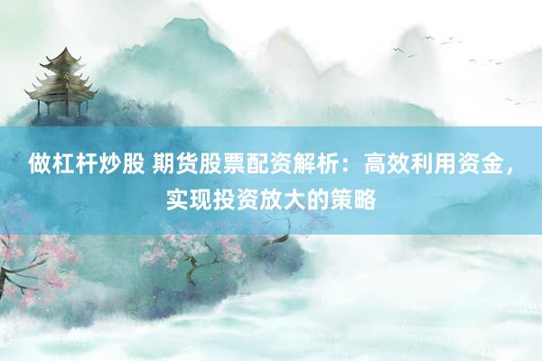 做杠杆炒股 期货股票配资解析：高效利用资金，实现投资放大的策略