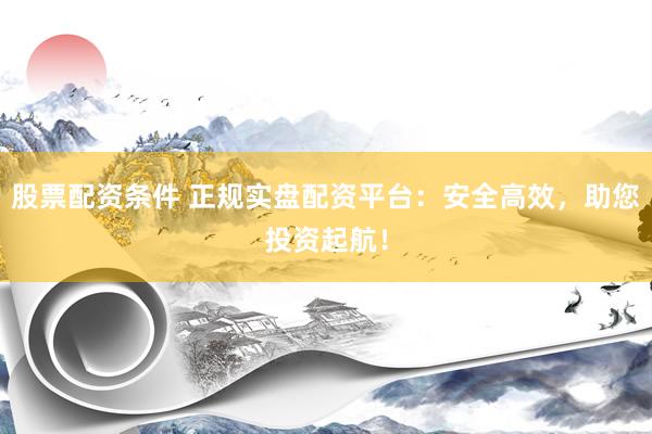 股票配资条件 正规实盘配资平台：安全高效，助您投资起航！