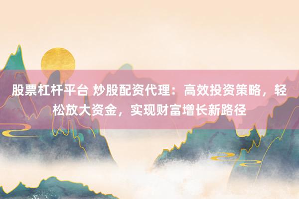 股票杠杆平台 炒股配资代理：高效投资策略，轻松放大资金，实现财富增长新路径