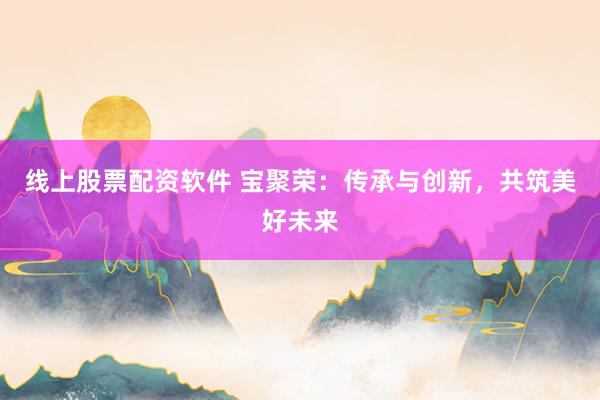线上股票配资软件 宝聚荣：传承与创新，共筑美好未来