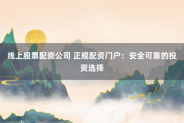 线上股票配资公司 正规配资门户：安全可靠的投资选择