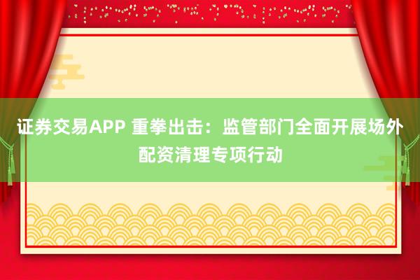 证券交易APP 重拳出击：监管部门全面开展场外配资清理专项行动