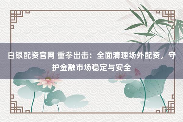 白银配资官网 重拳出击：全面清理场外配资，守护金融市场稳定与安全