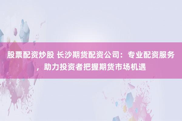 股票配资炒股 长沙期货配资公司：专业配资服务，助力投资者把握期货市场机遇