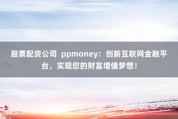 股票配资公司  ppmoney：创新互联网金融平台，实现您的财富增值梦想！