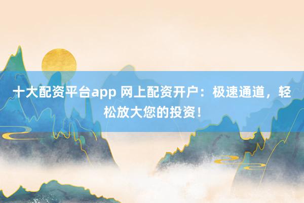 十大配资平台app 网上配资开户：极速通道，轻松放大您的投资！