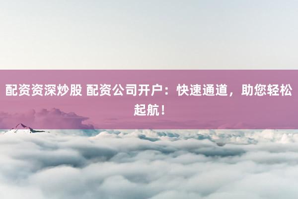 配资资深炒股 配资公司开户：快速通道，助您轻松起航！