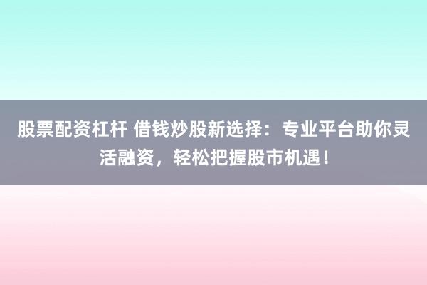 股票配资杠杆 借钱炒股新选择：专业平台助你灵活融资，轻松把握股市机遇！