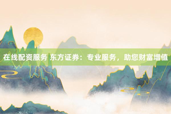在线配资服务 东方证券：专业服务，助您财富增值