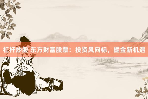 杠杆炒股 东方财富股票：投资风向标，掘金新机遇