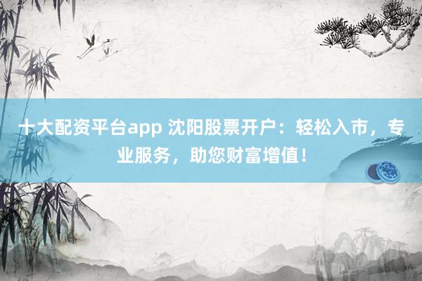 十大配资平台app 沈阳股票开户：轻松入市，专业服务，助您财富增值！