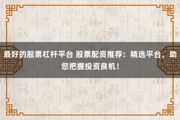 最好的股票杠杆平台 股票配资推荐：精选平台，助您把握投资良机！
