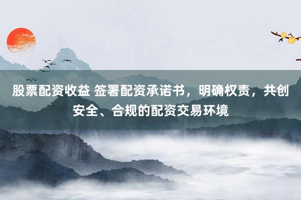 股票配资收益 签署配资承诺书，明确权责，共创安全、合规的配资交易环境