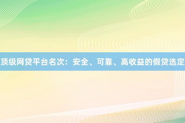 顶级网贷平台名次：安全、可靠、高收益的假贷选定