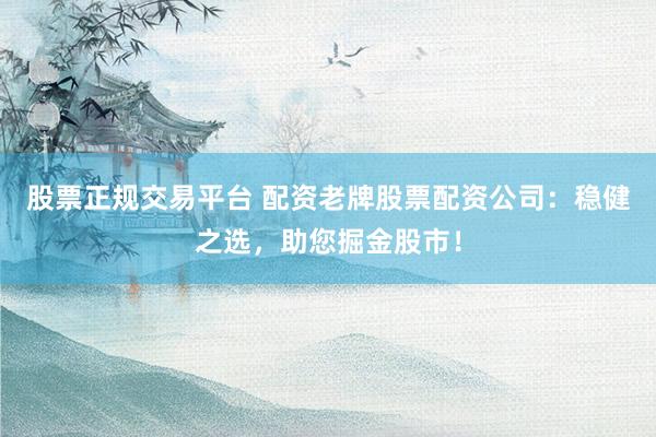 股票正规交易平台 配资老牌股票配资公司：稳健之选，助您掘金股市！