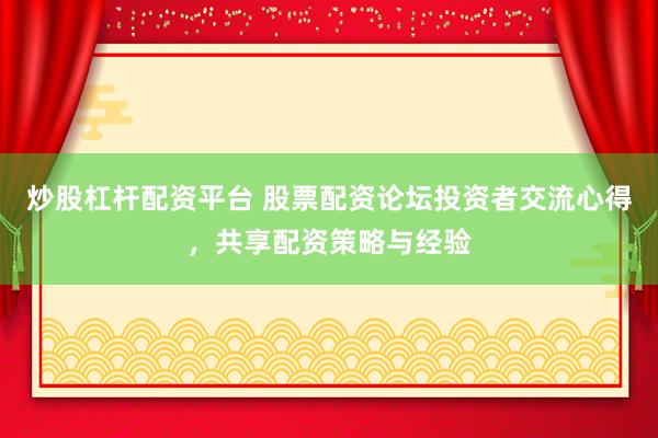 炒股杠杆配资平台 股票配资论坛投资者交流心得，共享配资策略与经验