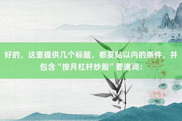 好的，这里提供几个标题，都妥贴以内的条件，并包含“按月杠杆炒股”要道词：