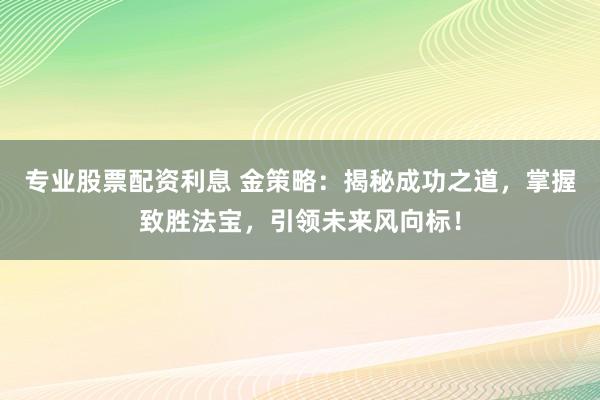 专业股票配资利息 金策略：揭秘成功之道，掌握致胜法宝，引领未来风向标！