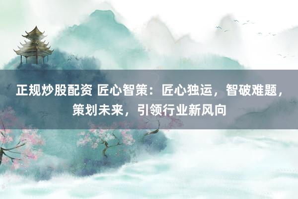 正规炒股配资 匠心智策：匠心独运，智破难题，策划未来，引领行业新风向