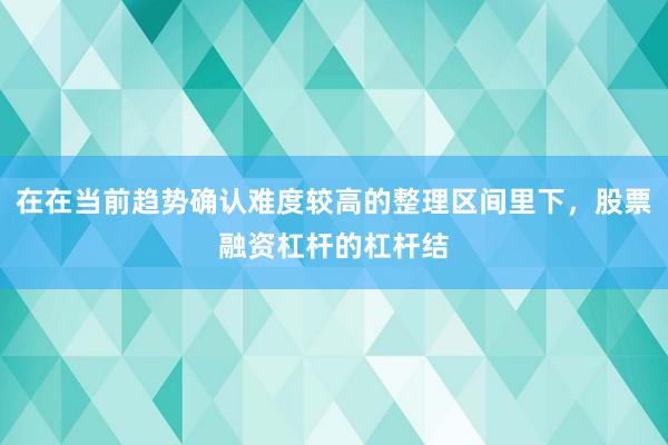 在在当前趋势确认难度较高的整理区间里下，股票融资杠杆的杠杆结