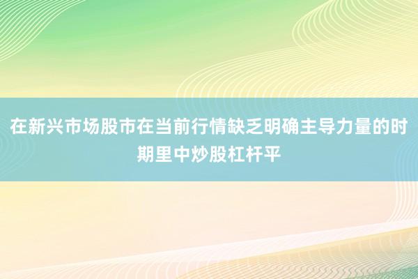在新兴市场股市在当前行情缺乏明确主导力量的时期里中炒股杠杆平